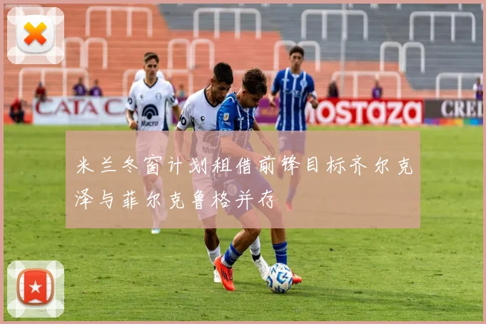 米兰冬窗计划租借前锋目标齐尔克泽与菲尔克鲁格并存