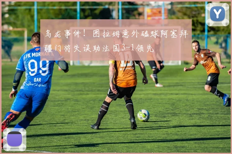 乌龙事件！图拉姆意外磕球阿塞拜疆门将失误助法国3-1领先