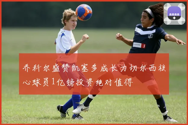 乔科尔盛赞凯塞多成长为切尔西核心球员1亿镑投资绝对值得