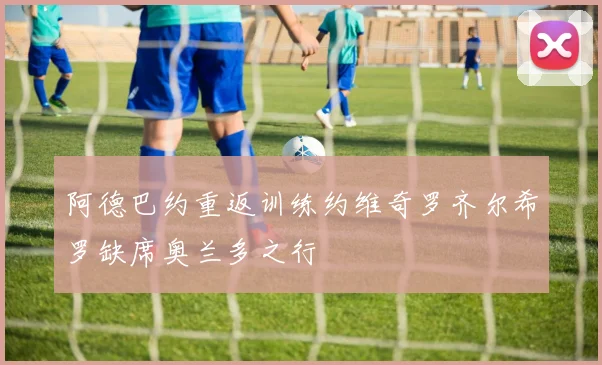 阿德巴约重返训练约维奇罗齐尔希罗缺席奥兰多之行