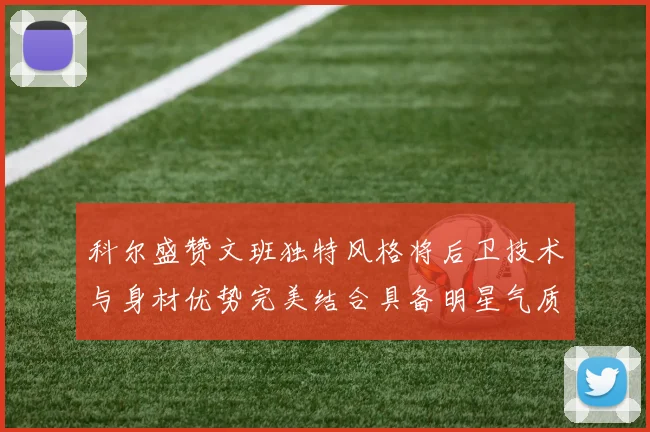 科尔盛赞文班独特风格将后卫技术与身材优势完美结合具备明星气质与球队形象