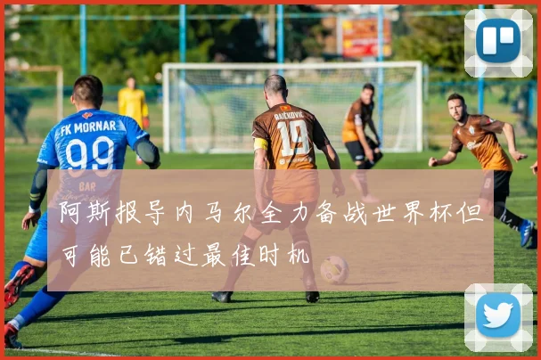 阿斯报导内马尔全力备战世界杯但可能已错过最佳时机