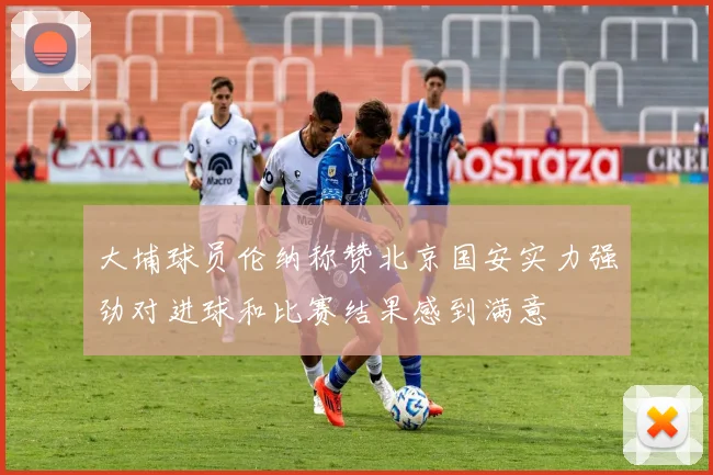 大埔球员伦纳称赞北京国安实力强劲对进球和比赛结果感到满意