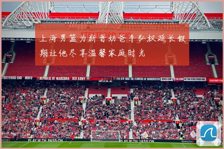 上海男篮为新晋奶爸李弘权延长假期让他尽享温馨家庭时光