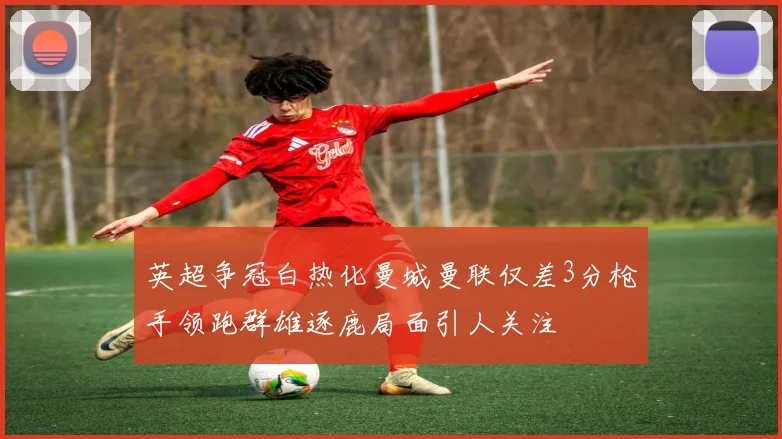 英超争冠白热化曼城曼联仅差3分枪手领跑群雄逐鹿局面引人关注