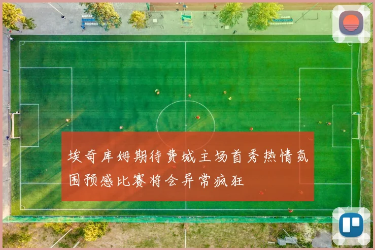 埃奇库姆期待费城主场首秀热情氛围预感比赛将会异常疯狂