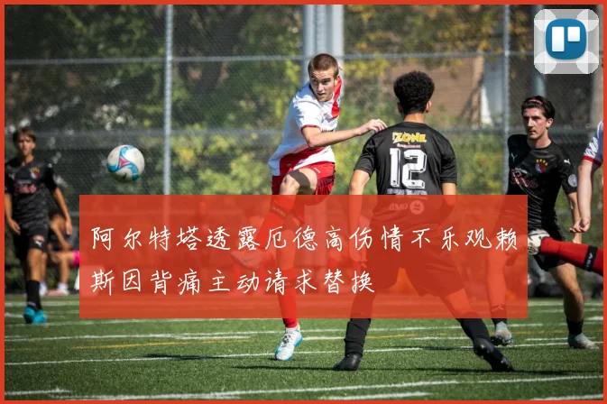 阿尔特塔透露厄德高伤情不乐观赖斯因背痛主动请求替换