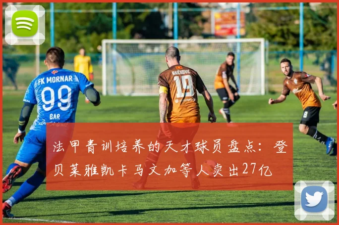 法甲青训培养的天才球员盘点：登贝莱雅凯卡马文加等人卖出27亿