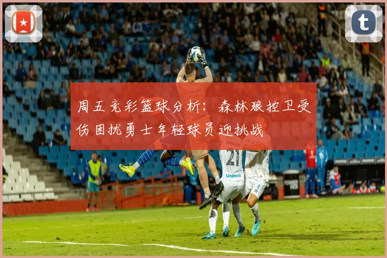 周五竞彩篮球分析：森林狼控卫受伤困扰勇士年轻球员迎挑战