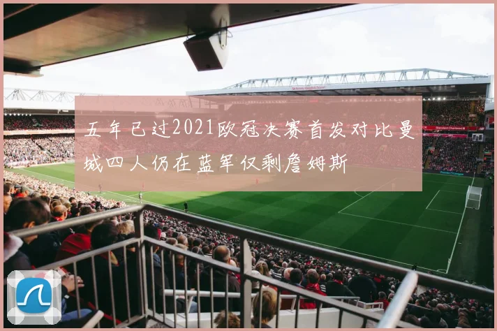 五年已过2021欧冠决赛首发对比曼城四人仍在蓝军仅剩詹姆斯