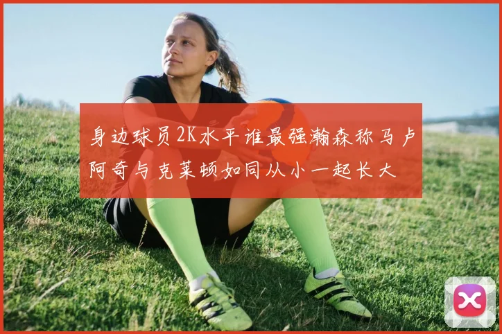 身边球员2K水平谁最强瀚森称马卢阿奇与克莱顿如同从小一起长大