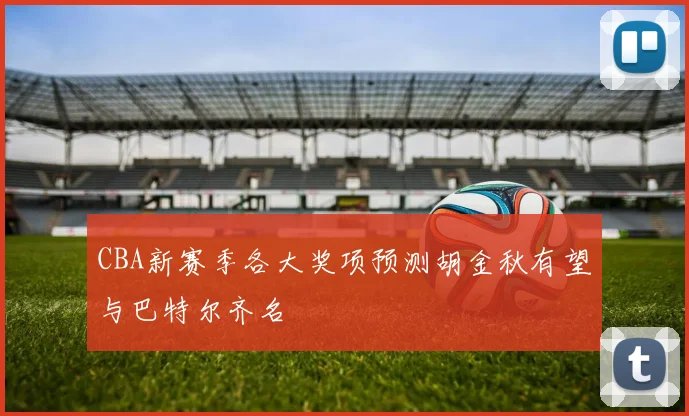 CBA新赛季各大奖项预测胡金秋有望与巴特尔齐名