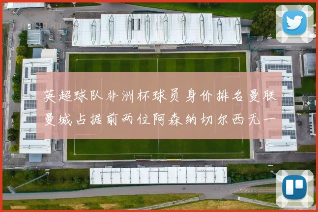英超球队非洲杯球员身价排名曼联曼城占据前两位阿森纳切尔西无一参赛