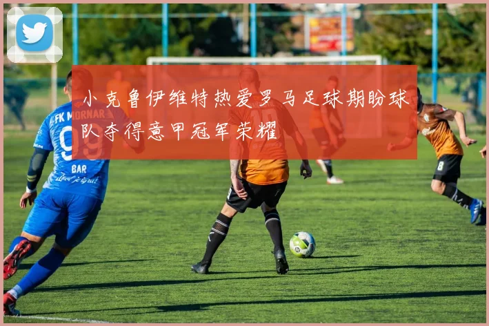 小克鲁伊维特热爱罗马足球期盼球队夺得意甲冠军荣耀