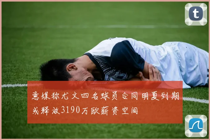 意媒称尤文四名球员合同明夏到期或释放3190万欧薪资空间