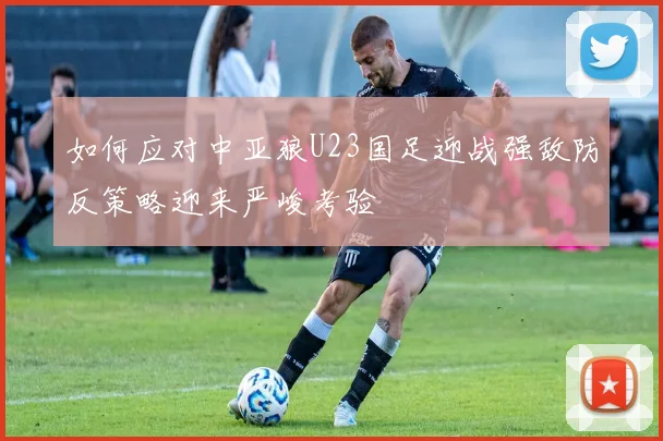 如何应对中亚狼U23国足迎战强敌防反策略迎来严峻考验