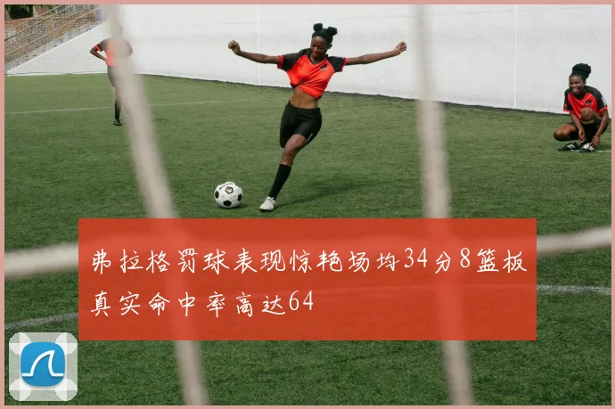 弗拉格罚球表现惊艳场均34分8篮板真实命中率高达64