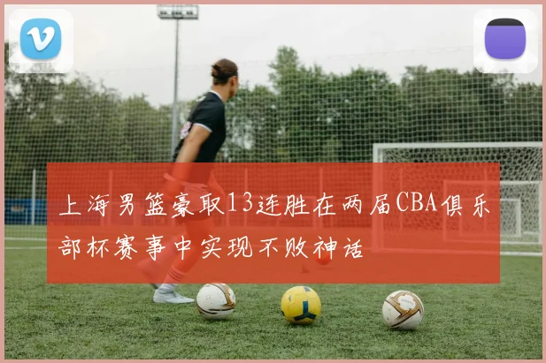 上海男篮豪取13连胜在两届CBA俱乐部杯赛事中实现不败神话