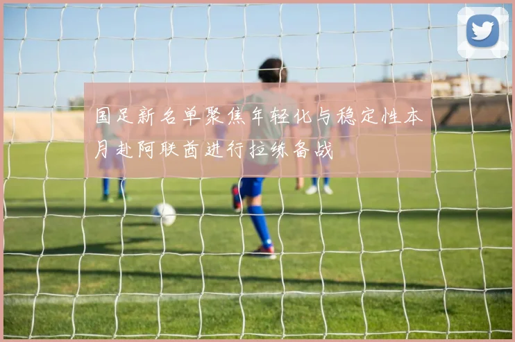 国足新名单聚焦年轻化与稳定性本月赴阿联酋进行拉练备战