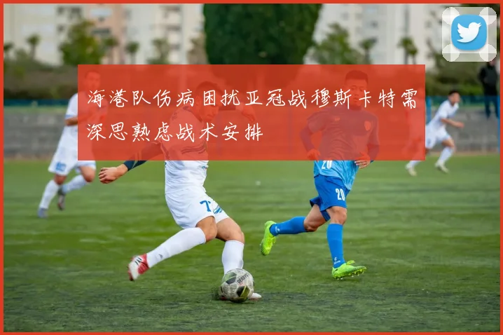 海港队伤病困扰亚冠战穆斯卡特需深思熟虑战术安排