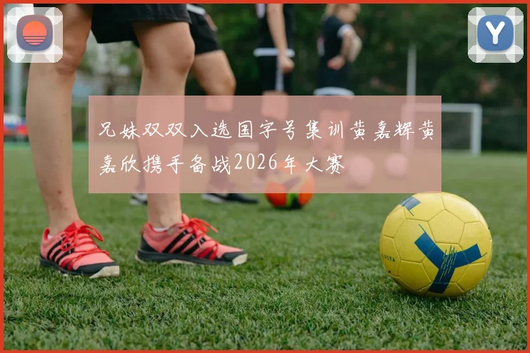 兄妹双双入选国字号集训黄嘉辉黄嘉欣携手备战2026年大赛