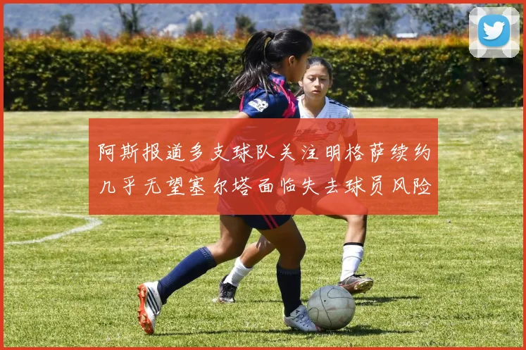 阿斯报道多支球队关注明格萨续约几乎无望塞尔塔面临失去球员风险
