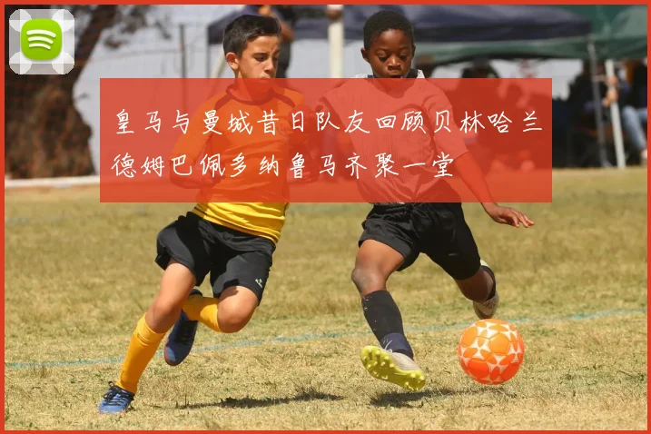 皇马与曼城昔日队友回顾贝林哈兰德姆巴佩多纳鲁马齐聚一堂