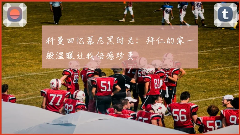 科曼回忆慕尼黑时光：拜仁的家一般温暖让我倍感珍贵