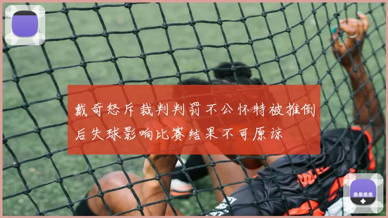 戴奇怒斥裁判判罚不公怀特被推倒后失球影响比赛结果不可原谅