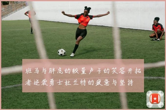 班马与胖虎的较量卢卡的笑容开拓者逆袭勇士杜兰特的疲惫与坚持