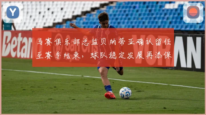 马赛俱乐部总监贝纳蒂亚确认留任至赛季结束，球队稳定发展再添保障