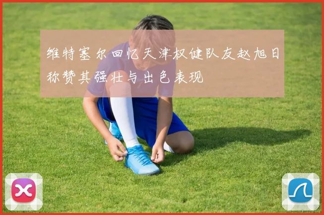 维特塞尔回忆天津权健队友赵旭日称赞其强壮与出色表现