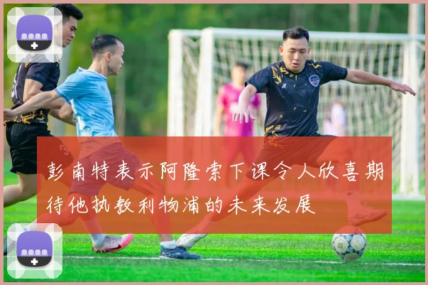 彭南特表示阿隆索下课令人欣喜期待他执教利物浦的未来发展